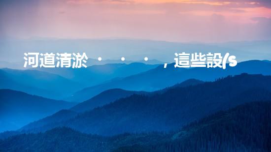 河道清淤，這些設(shè)備你知道有哪些？